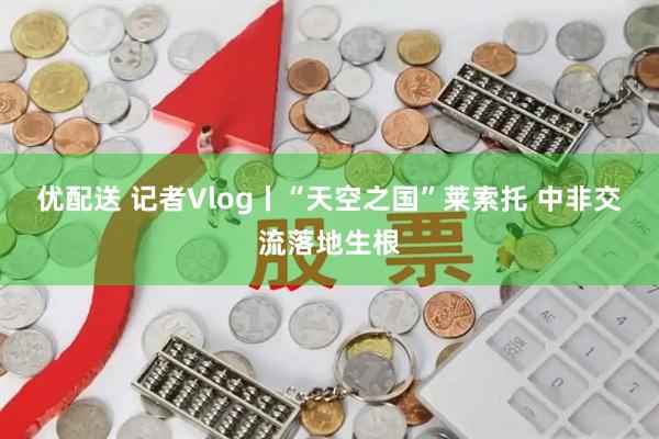 优配送 记者Vlog丨“天空之国”莱索托 中非交流落地生根