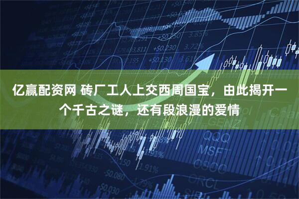 亿赢配资网 砖厂工人上交西周国宝，由此揭开一个千古之谜，还有段浪漫的爱情