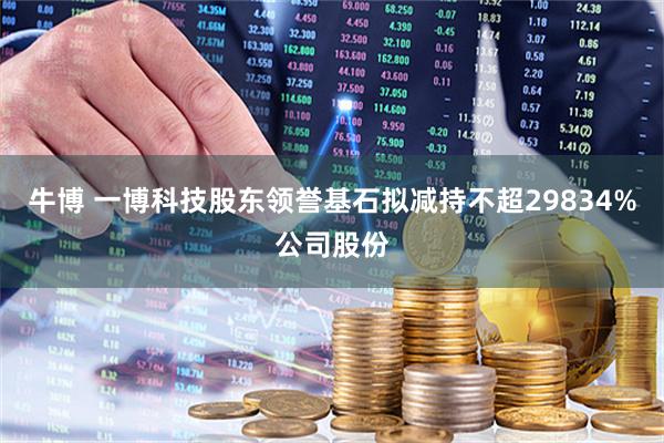牛博 一博科技股东领誉基石拟减持不超29834%公司股份
