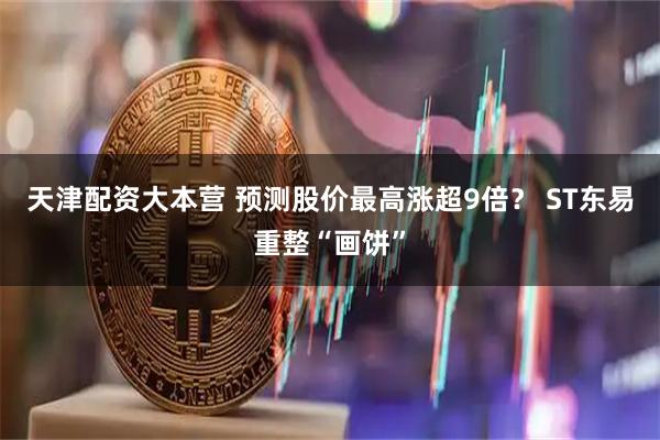 天津配资大本营 预测股价最高涨超9倍？ ST东易重整“画饼”