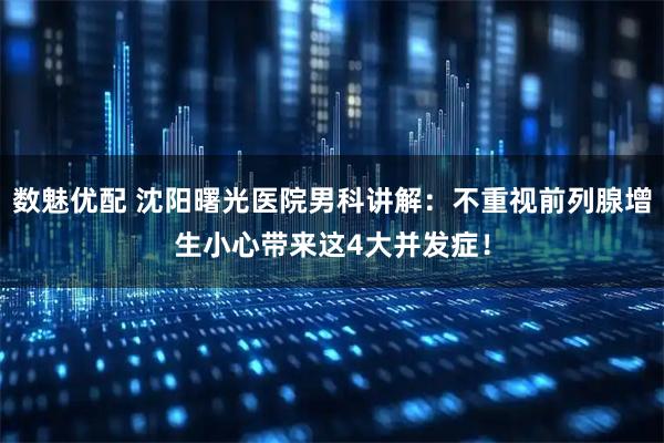 数魅优配 沈阳曙光医院男科讲解：不重视前列腺增生小心带来这4大并发症！