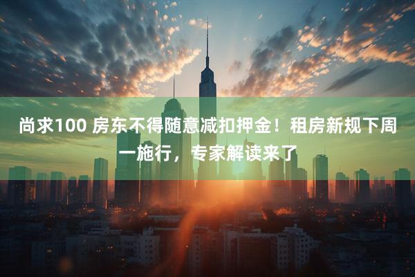 尚求100 房东不得随意减扣押金！租房新规下周一施行，专家解读来了