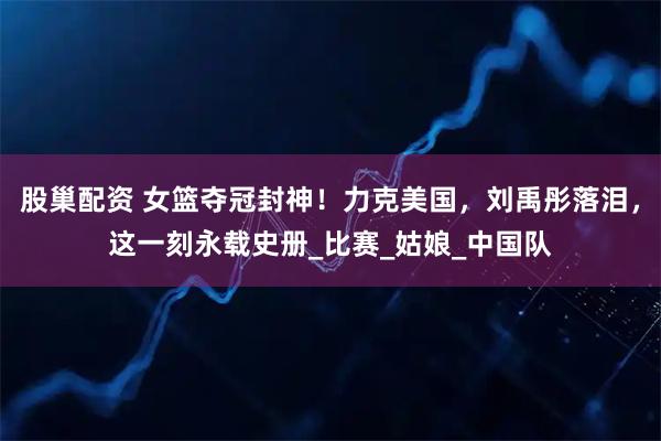 股巢配资 女篮夺冠封神！力克美国，刘禹彤落泪，这一刻永载史册_比赛_姑娘_中国队